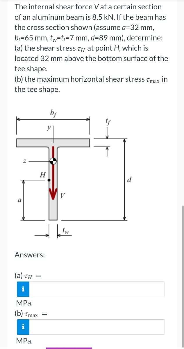 The internal shear force V at a certain section
of an aluminum beam is 8.5 kN. If the beam has
the cross section shown (assume a=32 mm,
bf=65 mm, tw=tf-7 mm, d=89 mm), determine:
(a) the shear stress T at point H, which is
located 32 mm above the bottom surface of the
tee shape.
(b) the maximum horizontal shear stress Tmax in
the tee shape.
a
Answers:
(a) TH
i
MPa.
(b) Tmax
MPa.
H
=
bf
y
V
d