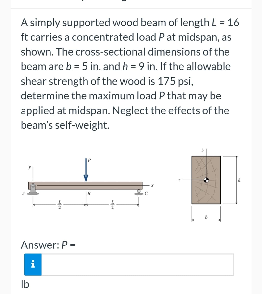 A simply supported wood beam of length L = 16
ft carries a concentrated load P at midspan, as
shown. The cross-sectional dimensions of the
beam are b = 5 in. and h = 9 in. If the allowable
shear strength of the wood is 175 psi,
determine the maximum load P that may be
applied at midspan. Neglect the effects of the
beam's self-weight.
Answer: P =
lb
IN
B
X
b