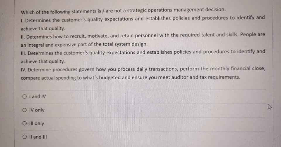 Which of the following statements is / are not a strategic operations management decision.
I. Determines the customer's quality expectations and establishes policies and procedures to identify and
achieve that quality.
II. Determines how to recruit, motivate, and retain personnel with the required talent and skills. People are
an integral and expensive part of the total system design.
II. Determines the customer's quality expectations and establishes policies and procedures to identify and
achieve that quality.
IV. Determine procedures govern how you process daily transactions, perform the monthly financial close,
compare actual spending to what's budgeted and ensure you meet auditor and tax requirements.
O l and IV
O IV only
O Il only
O Il and III
