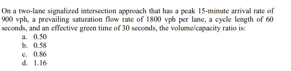 On a two-lane signalized intersection approach that has a peak 15-minute arrival rate of
900 vph, a prevailing saturation flow rate of 1800 vph per lane, a cycle length of 60
seconds, and an effective green time of 30 seconds, the volume/capacity ratio is:
a. 0.50
b. 0.58
c. 0.86
d. 1.16
