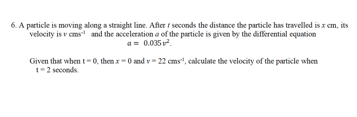 6. A particle is moving along a straight line. After t seconds the distance the particle has travelled is x cm, its
velocity is v cms- and the acceleration a of the particle is given by the differential equation
a = 0.035 v2
Given that when t= 0, then x = 0 and v= 22 cms-!, calculate the velocity of the particle when
t = 2 seconds.
