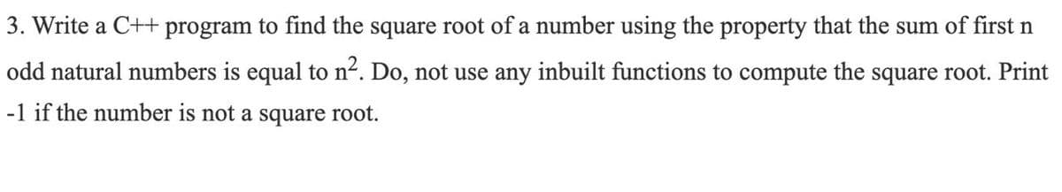 3. Write a C++ program to find the square root of a number using the property that the sum of first n
odd natural numbers is equal to n². Do, not use any inbuilt functions to compute the square root. Print
-1 if the number is not a square root.
