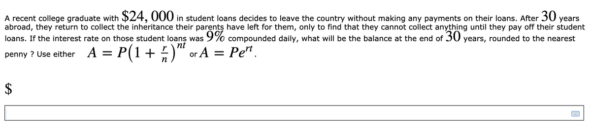 A recent college graduate with $24, 000 in student loans decides to leave the country without making any payments on their loans. After 30 years
abroad, they return to collect the inheritance their parents have left for them, only to find that they cannot collect anything until they pay off their student
loans. If the interest rate on those student loans was9% compounded daily, what will be the balance at the end of 30 years, rounded to the nearest
nt
= )“ or A = Pe".
P(1 +
penny ? Use either A :
n
%24
