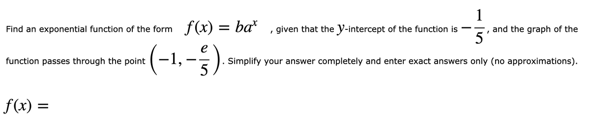 1
f(x) =
= ba*
, given that the y-intercept of the function is
and the graph of the
5
Find an exponential function of the form
(
-1,-).
function passes through the point
Simplify your answer completely and enter exact answers only (no approximations).
5
f(x) =
