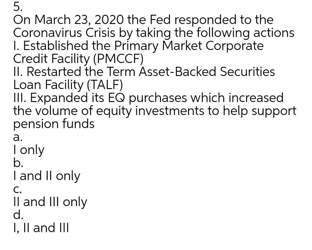 5.
On March 23, 2020 the Fed responded to the
Coronavirus Crisis by taking the following actions
I. Established the Primary Market Corporate
Credit Facility (PMCCF)
II. Restarted the Term Asset-Backed Securities
Loan Facility (TALF)
III. Expanded its EQ purchases which increased
the volume of equity investments to help support
pension funds
а.
| only
b.
| and II only
С.
Il and III only
d.
I, Il and III
