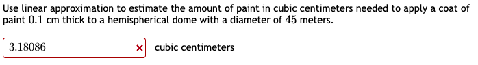 Use linear approximation to estimate the amount of paint in cubic centimeters needed to apply a coat of
paint 0.1 cm thick to a hemispherical dome with a diameter of 45 meters.
3.18086
x cubic centimeters
