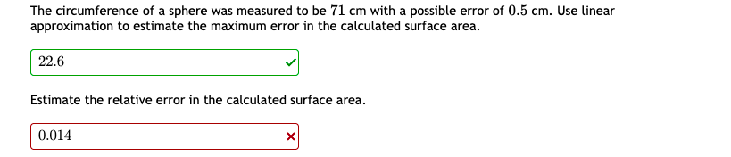 The circumference of a sphere was measured to be 71 cm with a possible error of 0.5 cm. Use linear
approximation to estimate the maximum error in the calculated surface area.
22.6
Estimate the relative error in the calculated surface area.
0.014
