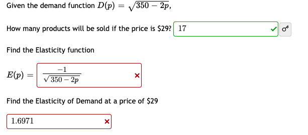 Given the demand function D(p) =
/350— 2р,
How many products will be sold if the price is $29? 17
Find the Elasticity function
-1
E(p)
350— 2р
Find the Elasticity of Demand at a price of $29
1.6971

