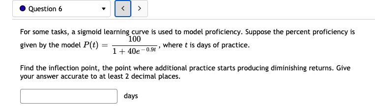 Question 6
>
For some tasks, a sigmoid learning curve is used to model proficiency. Suppose the percent proficiency is
given by the model P(t)
100
1+ 40e–0.9 where t is days of practice.
Find the inflection point, the point where additional practice starts producing diminishing returns. Give
your answer accurate to at least 2 decimal places.
days
