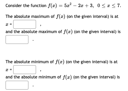 Consider the function f(x) = 5a² – 2x + 3, 0< r < 7.
The absolute maximum of f(x) (on the given interval) is at
x =
and the absolute maximum of f(x) (on the given interval) is
The absolute minimum of f(x) (on the given interval) is at
and the absolute minimum of f(æ) (on the given interval) is
