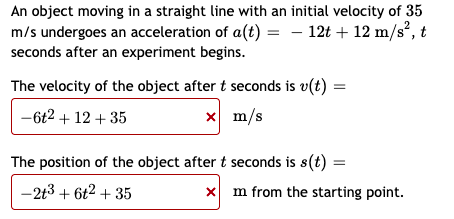 An object moving in a straight line with an initial velocity of 35
m/s undergoes an acceleration of a(t) = - 12t + 12 m/s², t
seconds after an experiment begins.
The velocity of the object after t seconds is v(t) =
-6t2 + 12 + 35
x m/s
The position of the object after t seconds is s(t) =
-213 + 6t2 + 35
x m from the starting point.
