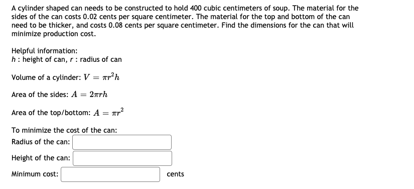 A cylinder shaped can needs to be constructed to hold 400 cubic centimeters of soup. The material for the
sides of the can costs 0.02 cents per square centimeter. The material for the top and bottom of the can
need to be thicker, and costs 0.08 cents per square centimeter. Find the dimensions for the can that will
minimize production cost.
Helpful information:
h: height of can, r : radius of can
Volume of a cylinder: V :
Tr²h
Area of the sides: A = 2rrh
Area of the top/bottom: A = Tr?
To minimize the cost of the can:
Radius of the can:
Height of the can:
Minimum cost:
cents
