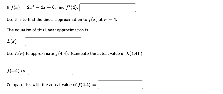 If f(x) = 2x? – 4x + 6, find f'(4).
Use this to find the linear approximation to f(x) at r = 4.
The equation of this linear approximation is
L(x) =
Use L(x) to approximate f(4.4). (Compute the actual value of L(4.4).)
f(4.4) =
Compare this with the actual value of f(4.4) =
