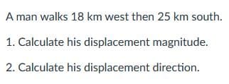 A man walks 18 km west then 25 km south.
1. Calculate his displacement magnitude.
2. Calculate his displacement direction.
