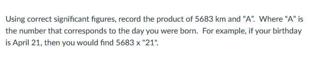 Using correct significant figures, record the product of 5683 km and "A". Where "A" is
the number that corresponds to the day you were born. For example, if your birthday
is April 21, then you would find 5683 x "21".
