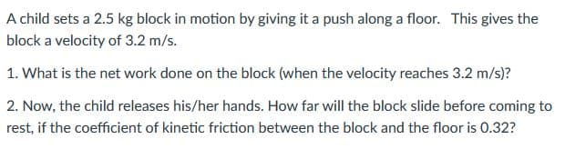 A child sets a 2.5 kg block in motion by giving it a push along a floor. This gives the
block a velocity of 3.2 m/s.
1. What is the net work done on the block (when the velocity reaches 3.2 m/s)?
2. Now, the child releases his/her hands. How far will the block slide before coming to
rest, if the coefficient of kinetic friction between the block and the floor is 0.32?
