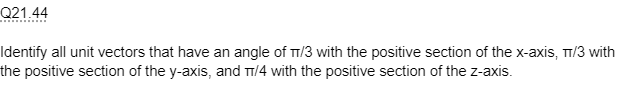 Q21.44
Identify all unit vectors that have an angle of T/3 with the positive section of the x-axis, π/3 with
the positive section of the y-axis, and π/4 with the positive section of the z-axis.