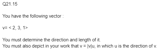 Q21.15
You have the following vector :
v=< 2, 3, 1>
You must determine the direction and length of it.
You must also depict in your work that v = |v|u, in which u is the direction of v.
