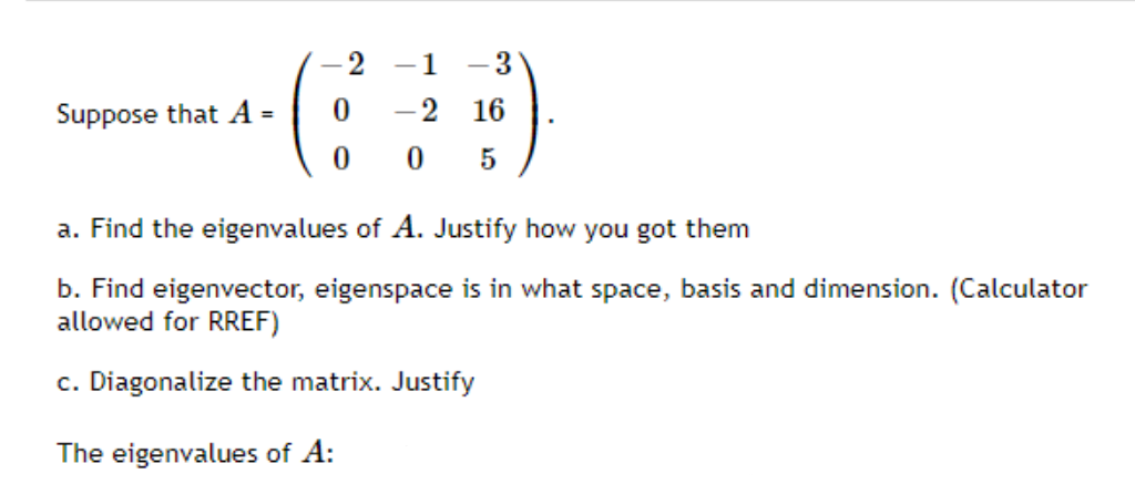 -1
- 3
Suppose that A =
-2
16
5
a. Find the eigenvalues of A. Justify how you got them
b. Find eigenvector, eigenspace is in what space, basis and dimension. (Calculator
allowed for RREF)
c. Diagonalize the matrix. Justify
The eigenvalues of A:
