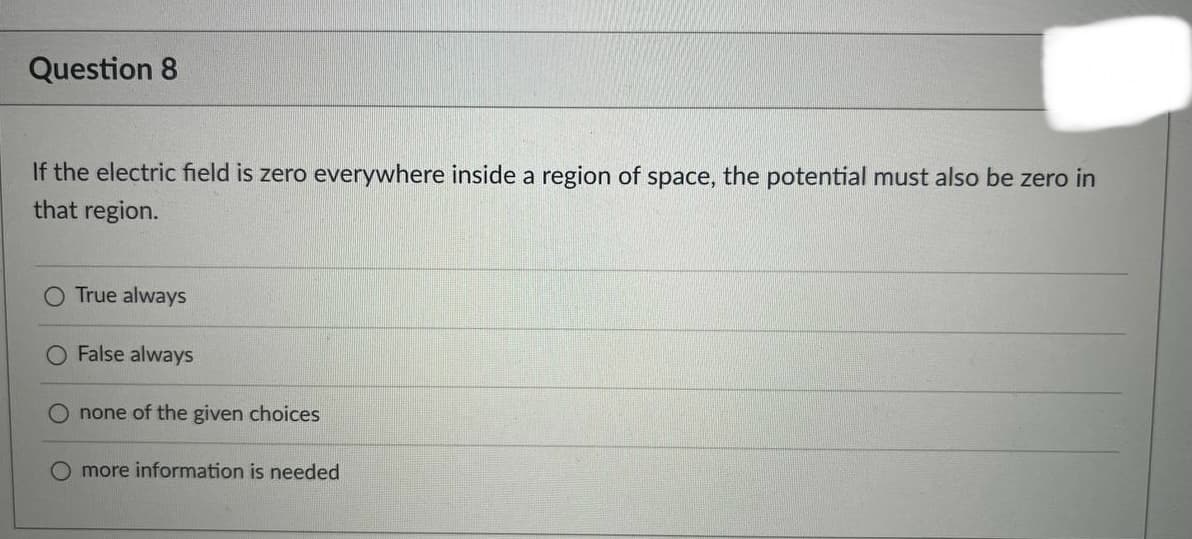 Question 8
If the electric field is zero everywhere inside a region of space, the potential must also be zero in
that region.
True always
False always
none of the given choices
O more information is needed