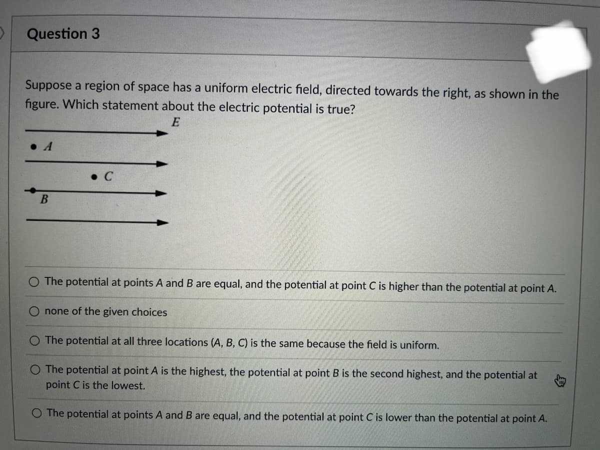 D
Question 3
Suppose a region of space has a uniform electric field, directed towards the right, as shown in the
figure. Which statement about the electric potential is true?
E
B
The potential at points A and B are equal, and the potential at point C is higher than the potential at point A.
none of the given choices
O The potential at all three locations (A, B, C) is the same because the field is uniform.
O The potential at point A is the highest, the potential at point B is the second highest, and the potential at
point C is the lowest.
O The potential at points A and B are equal, and the potential at point C is lower than the potential at point A.