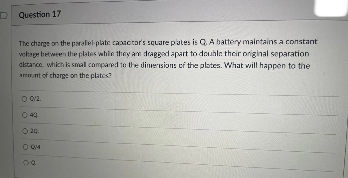 D
Question 17
The charge on the parallel-plate capacitor's square plates is Q. A battery maintains a constant
voltage between the plates while they are dragged apart to double their original separation
distance, which is small compared to the dimensions of the plates. What will happen to the
amount of charge on the plates?
O Q/2.
O 4Q.
O 2Q.
O Q/4.
O Q.