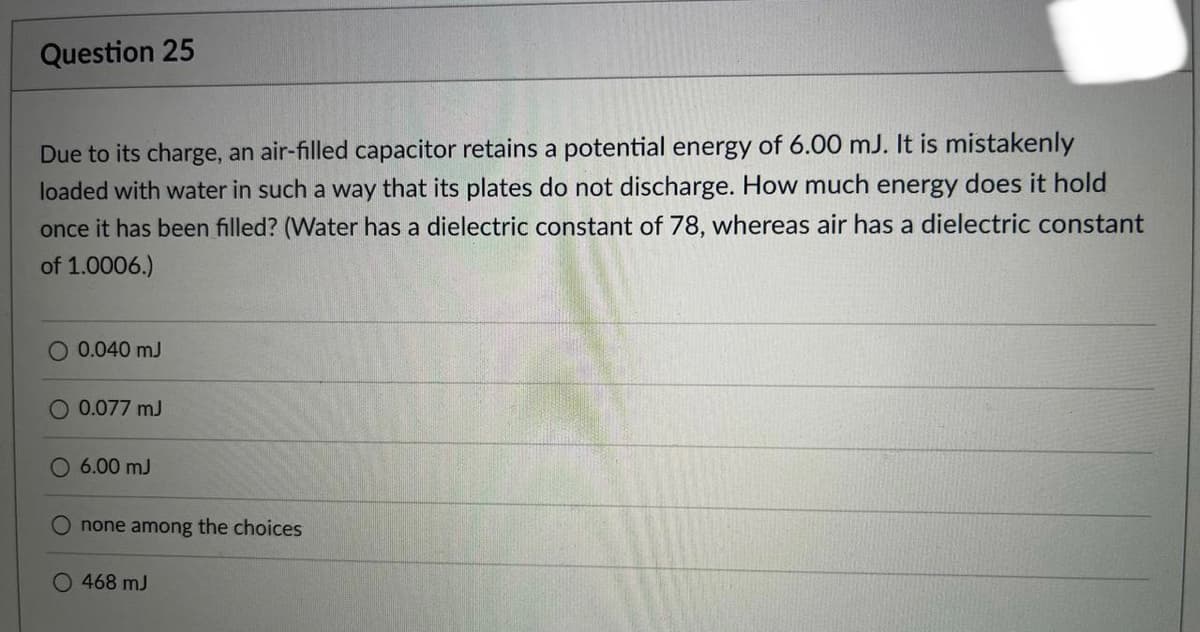 Question 25
Due to its charge, an air-filled capacitor retains a potential energy of 6.00 mJ. It is mistakenly
loaded with water in such a way that its plates do not discharge. How much energy does it hold
once it has been filled? (Water has a dielectric constant of 78, whereas air has a dielectric constant
of 1.0006.)
O 0.040 mJ
Q 0.077 mJ
O 6.00 mJ
none among the choices
O 468 mJ