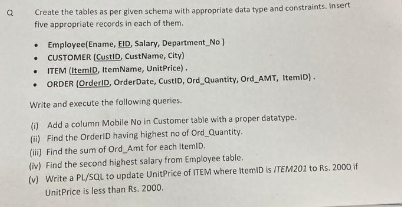 Create the tables as per given schema with appropriate data type and constraints. Insert
five appropriate records in each of them.
• Employee(Ename, EID, Salary, Department No)
.
CUSTOMER (CustID, CustName, City)
.
ITEM (ItemID, ItemName, UnitPrice).
ORDER (OrderID, OrderDate, CustID, Ord_Quantity, Ord_AMT, ItemID).
Write and execute the following queries.
(i) Add a column Mobile No in Customer table with a proper datatype.
(ii) Find the OrderID having highest no of Ord Quantity.
(iii) Find the sum of Ord Amt for each itemID.
(iv) Find the second highest salary from Employee table.
(v) Write a PL/SQL
to update UnitPrice of ITEM where ItemID is /TEM201 to Rs. 2000 if
UnitPrice is less than Rs. 2000.