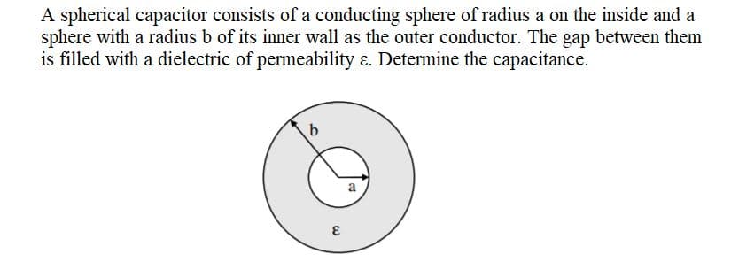 A spherical capacitor consists of a conducting sphere of radius a on the inside and a
sphere with a radius b of its inner wall as the outer conductor. The gap between them
is filled with a dielectric of permeability ɛ. Determine the capacitance.
a
