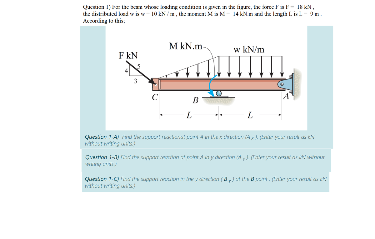Question 1) For the beam whose loading condition is given in the figure, the force F is F = 18 kN ,
the distributed load w is w = 10 kN / m , the moment M is M = 14 kN.m and the length L is L= 9 m .
According to this;
M kN.m
w kN/m
F kN
3
В
L
Question 1-A) Find the support reactionat point A in the x direction (A x ). (Enter your result as kN
without writing units.)
Question 1-B) Find the support reaction at point A in y direction (A y). (Enter your result as kN without
writing units.)
Question 1-C) Find the support reaction in the y direction ( B y) at the B point . (Enter your result as kN
without writing units.)
