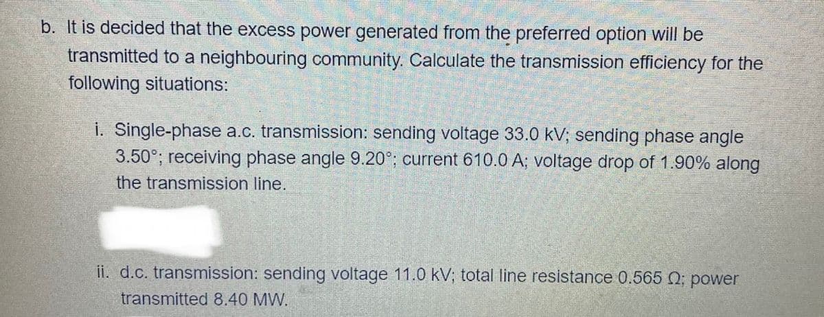 b. It is decided that the excess power generated from the preferred option will be
transmitted to a neighbouring community. Calculate the transmission efficiency for the
following situations:
i. Single-phase a.c. transmission: sending voltage 33.0 kV; sending phase angle
3.50°; receiving phase angle 9.20°; current 610.0 A; voltage drop of 1.90% along
the transmission line.
ii. d.c. transmission: sending voltage 11.0 kV; total line resistance 0.565 0; power
transmitted 8.40 MW.
