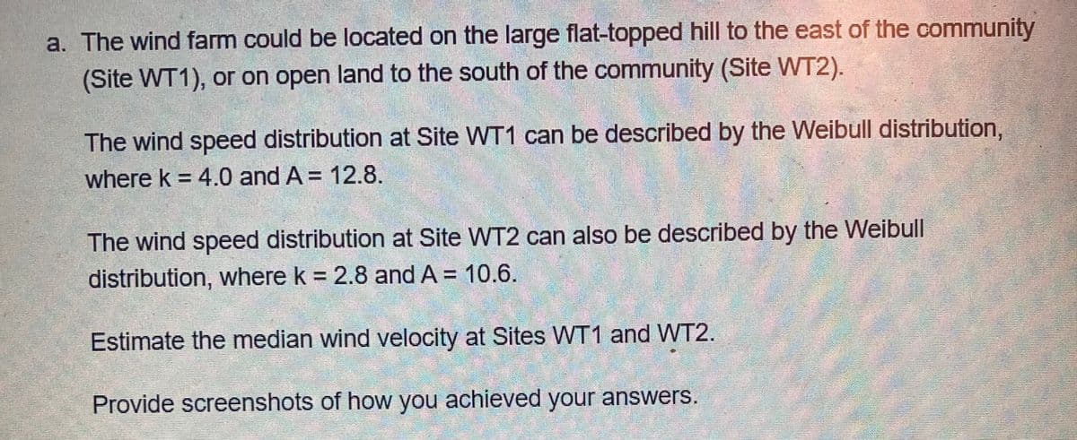 a. The wind farm could be located on the large flat-topped hill to the east of the community
(Site WT1), or on open land to the south of the community (Site WT2).
The wind speed distribution at Site WT1 can be described by the Weibull distribution,
where k = 4.0 and A = 12.8.
The wind speed distribution at Site WT2 can also be described by the Weibull
distribution, where k = 2.8 and A = 10.6.
%3D
Estimate the median wind velocity at Sites WT1 and WT2.
Provide screenshots of how you achieved your answerS.
