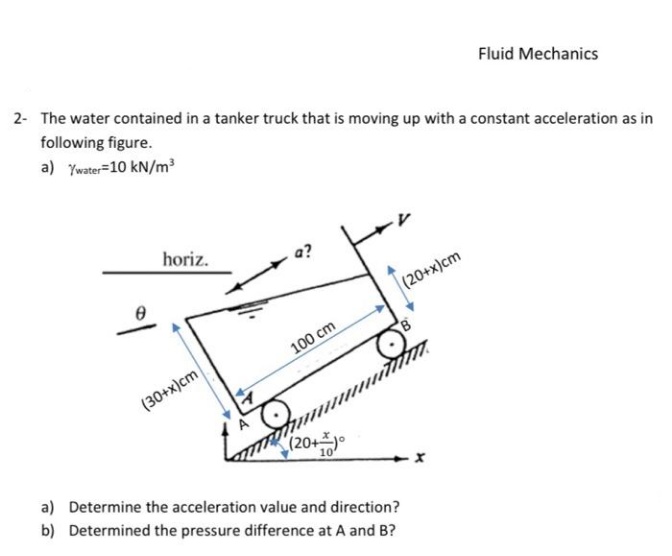 2- The water contained in a tanker truck that is moving up with a constant acceleration as in
Fluid Mechanics
following figure.
a) Ywater=10 kN/m³
horiz.
a?
(20+x)cm
100 cm
(30+x)cm
(20+주)。
a) Determine the acceleration value and direction?
b) Determined the pressure difference at A and B?
