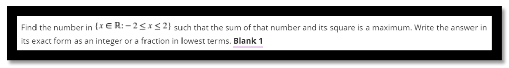 Find the number in {x € R: – 2 <x< 2} such that the sum of that number and its square is a maximum. Write the answer in
its exact form as an integer or a fraction in lowest terms. Blank 1
