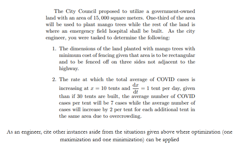 The City Council proposed to utilize a government-owned
land with an area of 15, 000 square meters. One-third of the area
will be used to plant mango trees while the rest of the land is
where an emergency field hospital shall be built. As the city
engineer, you were tasked to determine the following:
1. The dimensions of the land planted with mango trees with
minimum cost of fencing given that area is to be rectangular
and to be fenced off on three sides not adjacent to the
highway.
2. The rate at which the total average of COVID cases is
dr
increasing at r = 10 tents and
1 tent per day, given
dt
than if 30 tents are built, the average number of COVID
cases per tent will be 7 cases while the average number of
cases will increase by 2 per tent for each additional tent in
the same area due to overcrowding.
As an engineer, cite other instances aside from the situations given above where optimization (one
maximization and one minimization) can be applied
