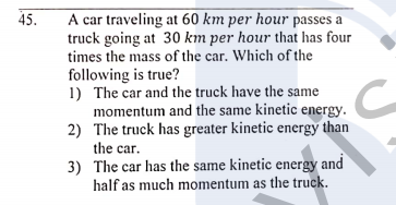 A car traveling at 60 km per hour passes a
truck going at 30 km per hour that has four
times the mass of the car. Which of the
45.
following is true?
1) The car and the truck have the same
momentum and the same kinetic energy.
2) The truck has greater kinetic energy than
the car.
3) The car has the same kinetic energy and
half as much momentum as the truck.
