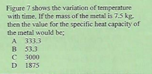 Figure 7 shows the variation of temperature
with time. If the mass of the metal is 7.5 kg.
then the value for the specific heat capacity of
the metal would be;
A 333.3
B 53.3
C 3000
1875
D
