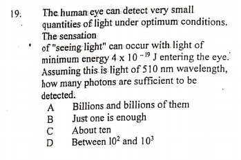 The human eye can detect very small
quantities of light under optimum conditions.
The sensation
19.
of "seeing light" can occur with light of
minimum energy 4 x 10 -19 J entering the eye.
Assuming this is light of 510 nm wavelength,
how many photons are sufficient to be
detected.
Billions and billions of them
Just one is enough
About ten
Between 102 and 103
A
B
D
