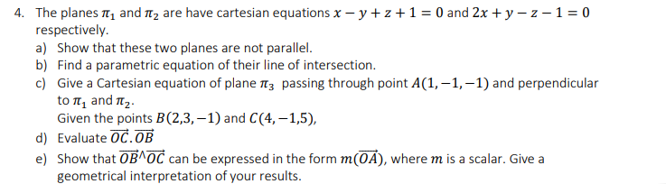 4. The planes 1 and 1, are have cartesian equations x – y + z +1 = 0 and 2x + y – z – 1 = 0
respectively.
a) Show that these two planes are not parallel.
b) Find a parametric equation of their line of intersection.
c) Give a Cartesian equation of plane 13 passing through point A(1, –1,–1) and perpendicular
to π and πρ.
Given the points B(2,3, – 1) and C(4, –1,5),
d) Evaluate OC.OB
e) Show that OB^OC can be expressed in the form m(0A), where m is a scalar. Give a
geometrical interpretation of your results.
