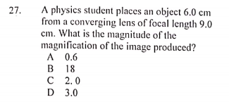 A physics student places an object 6.0 cm
from a converging lens of focal length 9.0
cm. What is the magnitude of the
magnification of the image produced?
A 0.6
В 18
с 2.0
D 3.0
27.
В
