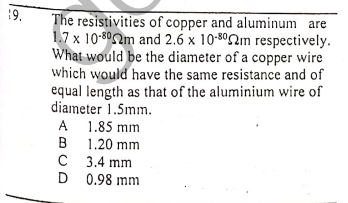 19.
The resistivities of copper and aluminum are
1.7 x 10-802m and 2.6 x 10-802m respectively.
What would be the diameter of a copper wire
which would have the same resistance and of
equal length as that of the aluminium wire of
diameter 1.5mm.
A 1.85 mm
B
1.20 mm
C 3.4 mm
D 0.98 mm
