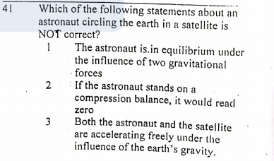 Which of the following statements about an
astronaut circling the earth in a satellite is
NOT correct?
41
The astronaut is.in equilibrium under
the influence of two gravitational
· forces
If the astronaut stands on a
1
compression balance, it would read
zero
Both the astronaut and the satellite
are accelerating freely under the
influence of the earth's gravity.
2.
3.

