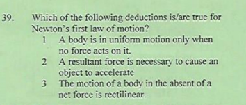 Which of the following deductions is/are true for
Newton's first law of motion?
1 A body is in uniform motion only when
no force acts on it.
2 A resultant force is necessary to cause an
object to accelerate
3
39.
3 The motion of a body in the absent of a
net force is recctilinear.
