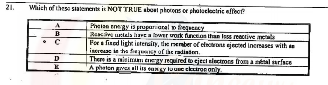 21.
Which of thesc statements is NOT TRUE about photons or phoioelectric effect?
Photon energy is proportional to frequency
Reactive metals have a lower work function than less reactive metals
Por a fixed light intensity, the member of electrons ejected increases with an
increase in the frequency of the radiation.
There is a minimum énergy required to cject electrons from a métal surface
A photon gives all its energy to one clectron only.
A
D
