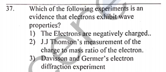 Which of the following experiments is an
evidence that electrons exhibit wave
properties?
1) The Electrons are negatively charged..
2) J.J Thomson's measurement of the
charge to mass ratio of the electron.
3) Davisson and Germer's electron
diffraction experiment
37.
