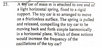 23.
A toy car of mass m is attached to one end of
a light horizontal spring, fixed to a rigid
support. The toy car is so arranged to move
on a frictionless surface. The spring is pulled
and released, compelling the toy car to be
moving back and forth simple harmonically
in a horizontal plane. Which of these actions
would increase the frequency of the
oscillations of the toy car?
