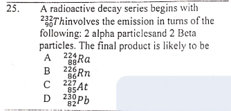 A radioactive decay series begins with
233Thinvolves the emission in turns of the
following: 2 alpha particlesand 2 Beta
particles. The final product is likely to be
25.
224 Ra
88
A
226 Rn
86
B
C
227
85At
230
D Pb
82
