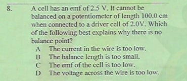 A cell has an emf of 2.5 V. It cannot be
balanced on a potentiometer of length 100.0 cm
when connected to a driver ccll of 2.0V. Which
8.
of the following best explains why there is no
balance point?
A The current in the wire is too low.
B The balance length is too small.
C The emf of the cell is too low.
The voltage across the wire is too low.
D

