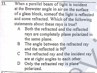 33.
When a parallel beam of light is incident
at the Brewster angle in air on the surface
of a glass block, someof the light is reflected
and some refracted. Which of the following
statements about these rays is true?
A Both the refracted and the reflected
rays are completely plane polarized in
the same plane.
B The angle between the refracted ray
and the reflected is 90°
C The refracted ray and the incident ray
are at right angles to each other.
D Only the refracted ray is plane
polarized.
