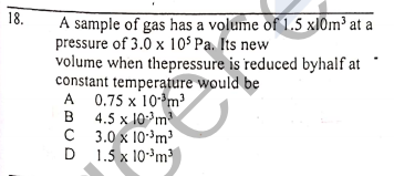 18.
A sample of gas has a volume of 1.5 xl0m³ at a
pressure of 3.0 x 10$ Pa. Its new
volume when thepressure is reduced byhalf at
constant temperature would be
A
A 0.75 x 10*m?
B 4.5 x 10m
C 3.0 x 10³m³
1.5 x 10*m
